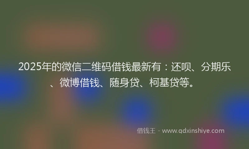 2025年的微信二维码借钱最新有：还呗、分期乐、微博借钱、随身贷、柯基贷等。
