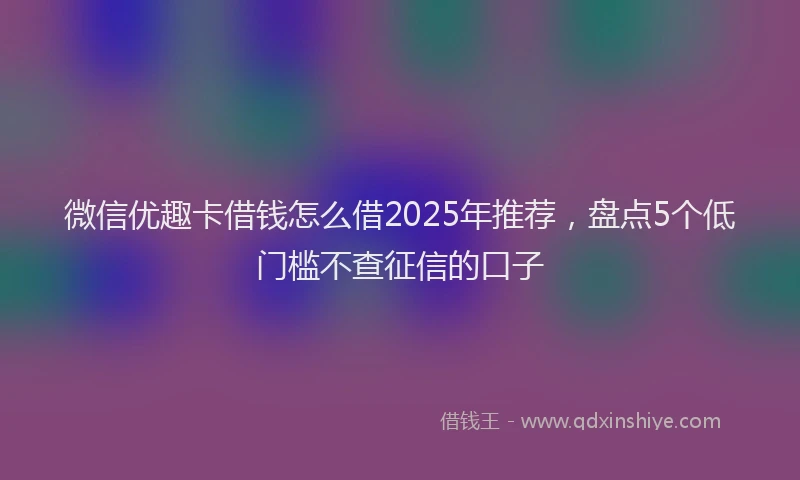 微信优趣卡借钱怎么借2025年推荐，盘点5个低门槛不查征信的口子
