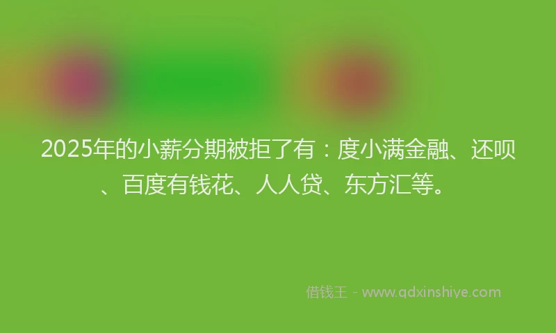 2025年的小薪分期被拒了有：度小满金融、还呗、百度有钱花、人人贷、东方汇等。