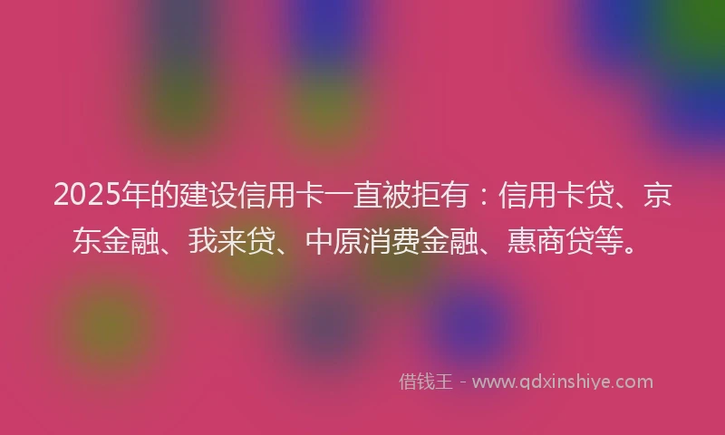 2025年的建设信用卡一直被拒有：信用卡贷、京东金融、我来贷、中原消费金融、惠商贷等。