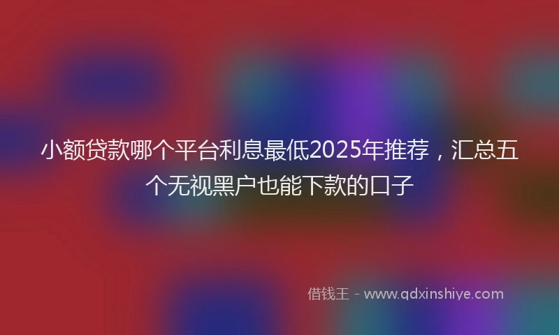 小额贷款哪个平台利息最低2025年推荐，汇总五个无视黑户也能下款的口子
