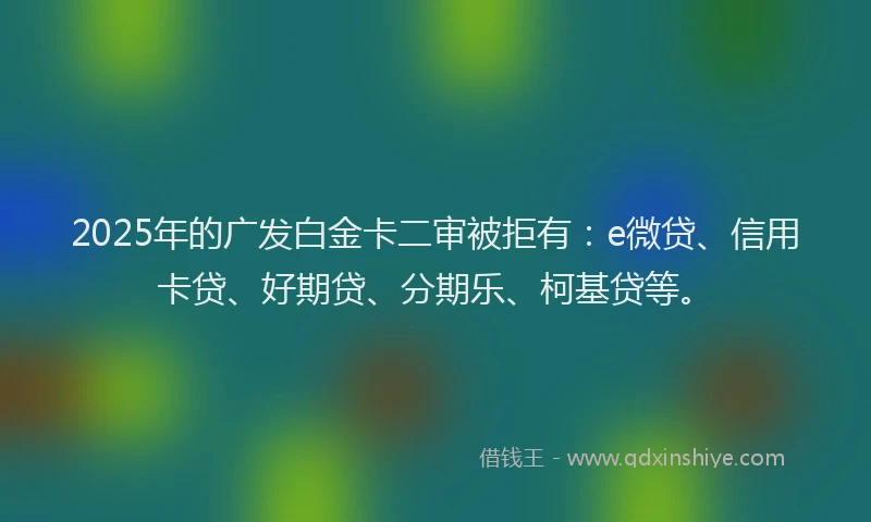 2025年的广发白金卡二审被拒有：e微贷、信用卡贷、好期贷、分期乐、柯基贷等。