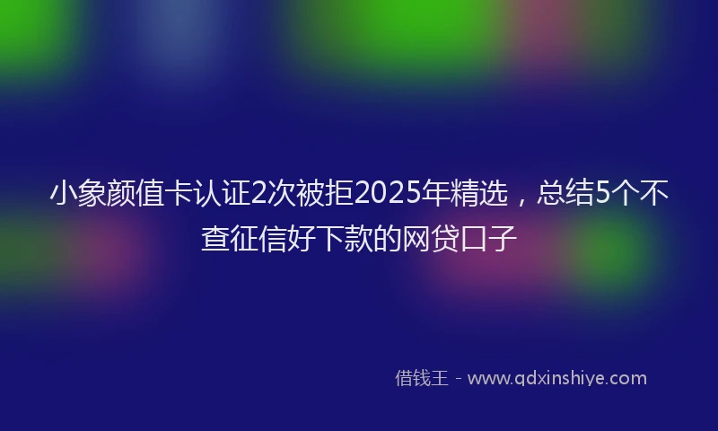 小象颜值卡认证2次被拒2025年精选，总结5个不查征信好下款的网贷口子