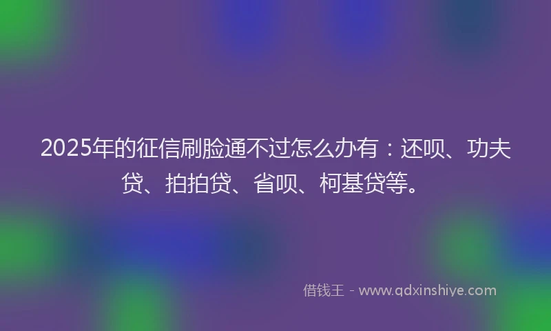 2025年的征信刷脸通不过怎么办有：还呗、功夫贷、拍拍贷、省呗、柯基贷等。
