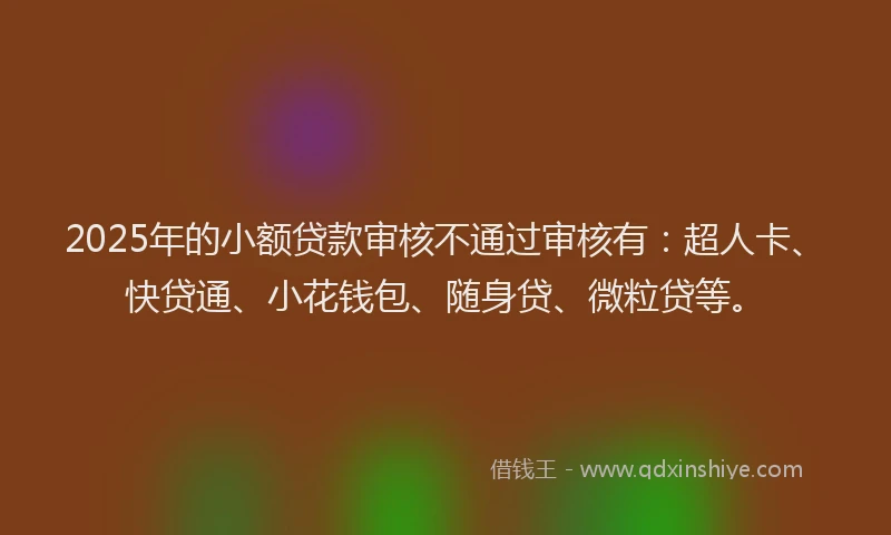 2025年的小额贷款审核不通过审核有：超人卡、快贷通、小花钱包、随身贷、微粒贷等。