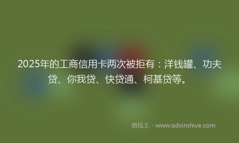 2025年的工商信用卡两次被拒有：洋钱罐、功夫贷、你我贷、快贷通、柯基贷等。