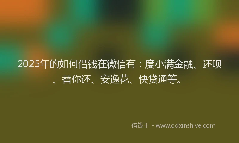 2025年的如何借钱在微信有：度小满金融、还呗、替你还、安逸花、快贷通等。