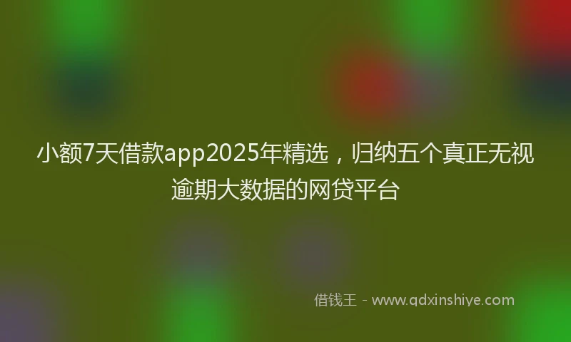 小额7天借款app2025年精选，归纳五个真正无视逾期大数据的网贷平台
