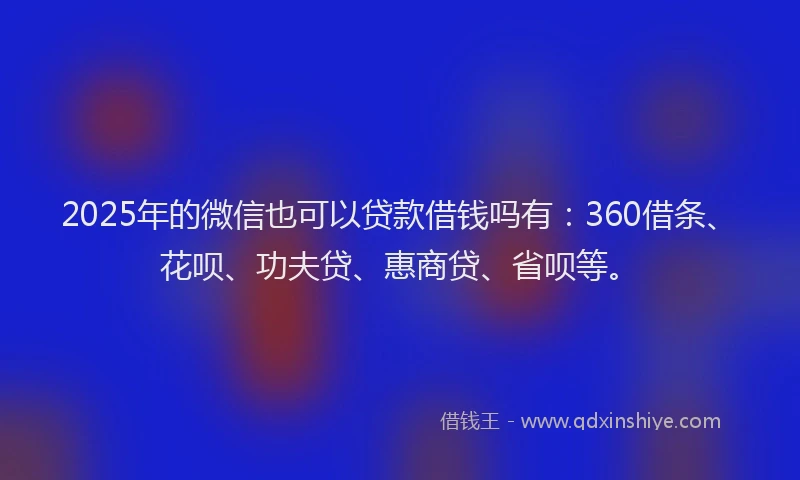2025年的微信也可以贷款借钱吗有：360借条、花呗、功夫贷、惠商贷、省呗等。