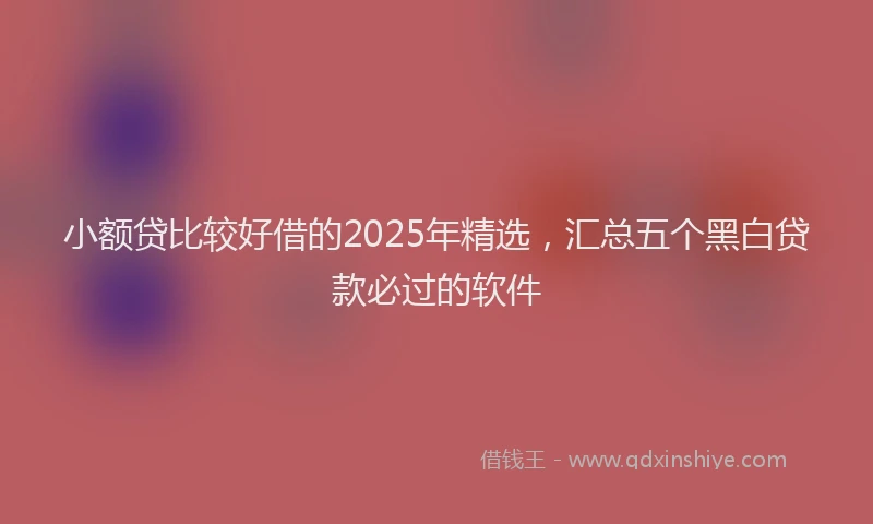 小额贷比较好借的2025年精选，汇总五个黑白贷款必过的软件