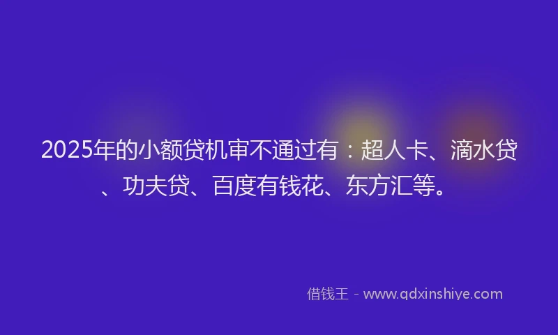2025年的小额贷机审不通过有：超人卡、滴水贷、功夫贷、百度有钱花、东方汇等。