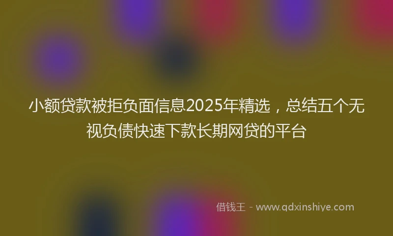 小额贷款被拒负面信息2025年精选，总结五个无视负债快速下款长期网贷的平台