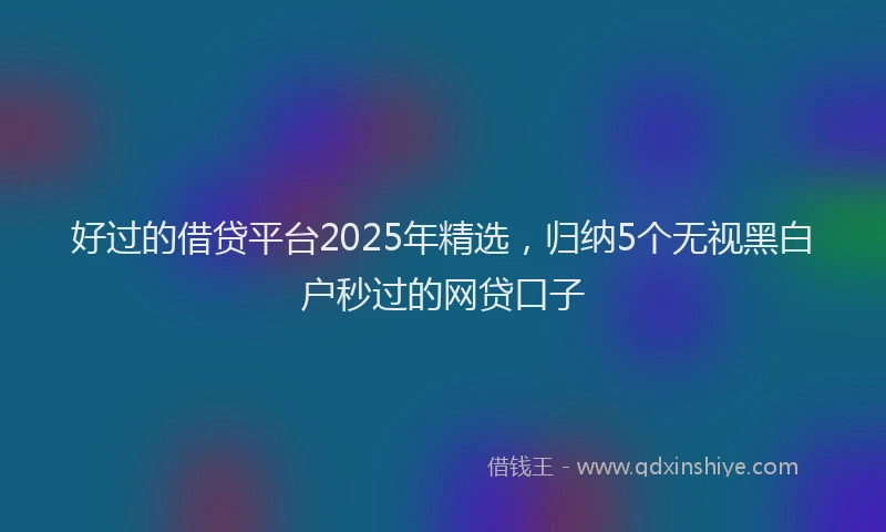 好过的借贷平台2025年精选，归纳5个无视黑白户秒过的网贷口子
