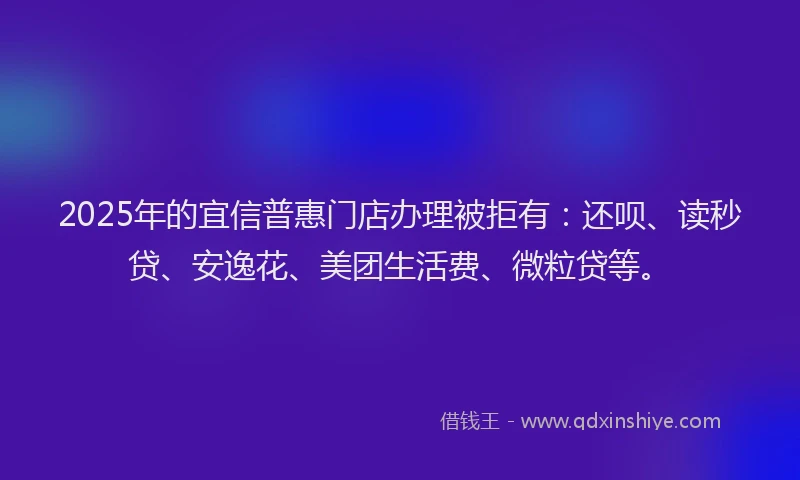 2025年的宜信普惠门店办理被拒有：还呗、读秒贷、安逸花、美团生活费、微粒贷等。