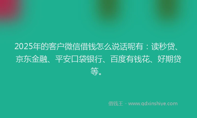2025年的客户微信借钱怎么说话呢有：读秒贷、京东金融、平安口袋银行、百度有钱花、好期贷等。