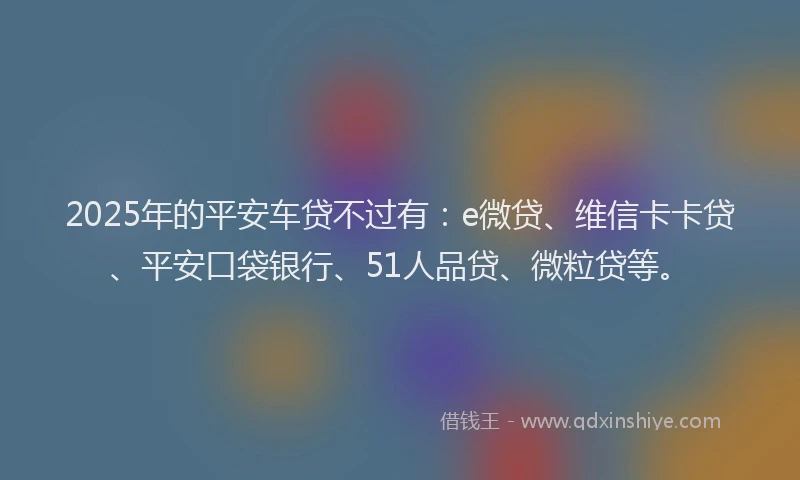 2025年的平安车贷不过有：e微贷、维信卡卡贷、平安口袋银行、51人品贷、微粒贷等。