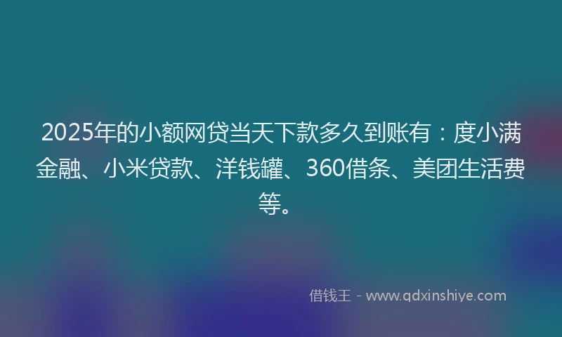 2025年的小额网贷当天下款多久到账有：度小满金融、小米贷款、洋钱罐、360借条、美团生活费等。