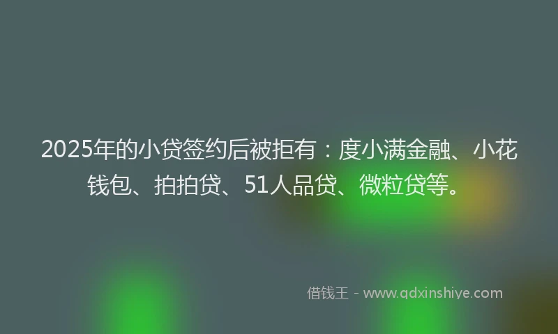 2025年的小贷签约后被拒有：度小满金融、小花钱包、拍拍贷、51人品贷、微粒贷等。