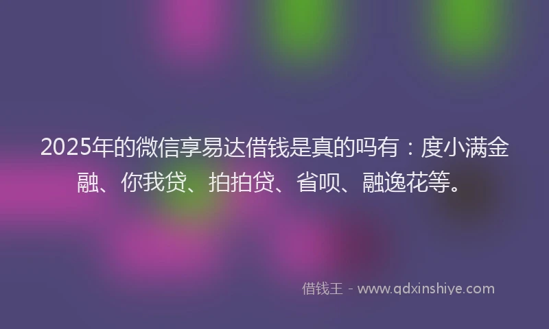2025年的微信享易达借钱是真的吗有：度小满金融、你我贷、拍拍贷、省呗、融逸花等。