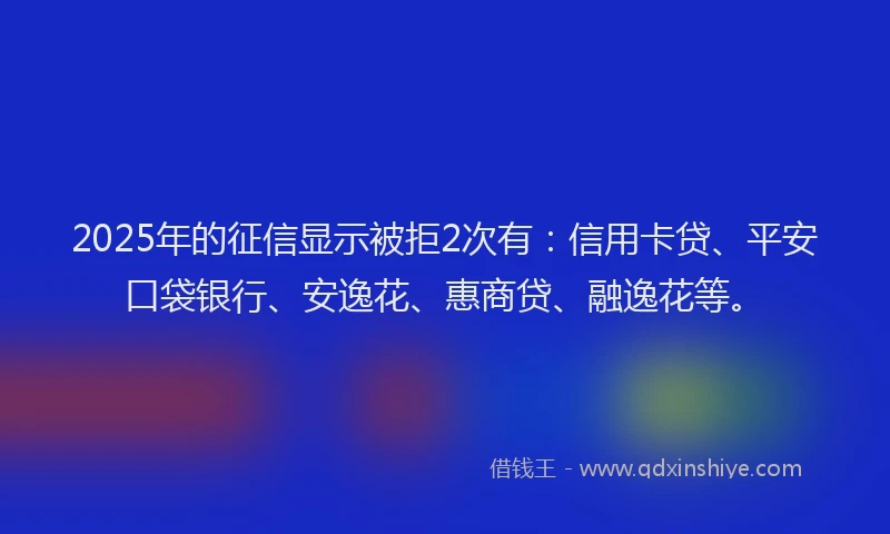 2025年的征信显示被拒2次有：信用卡贷、平安口袋银行、安逸花、惠商贷、融逸花等。