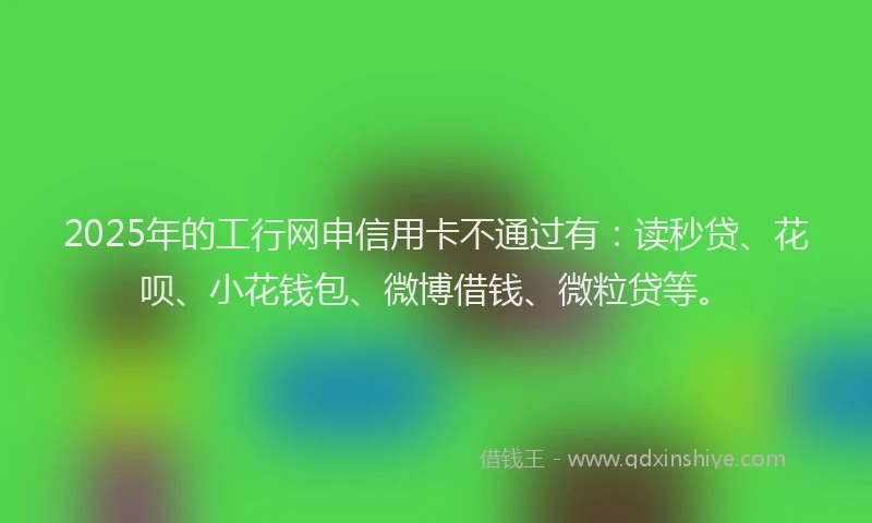 2025年的工行网申信用卡不通过有：读秒贷、花呗、小花钱包、微博借钱、微粒贷等。