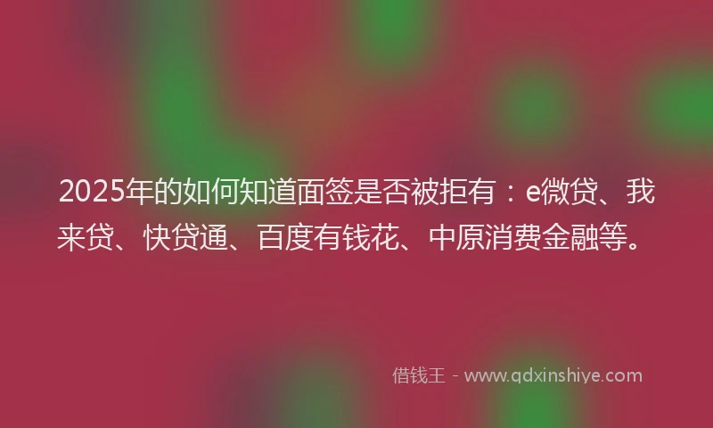 2025年的如何知道面签是否被拒有：e微贷、我来贷、快贷通、百度有钱花、中原消费金融等。