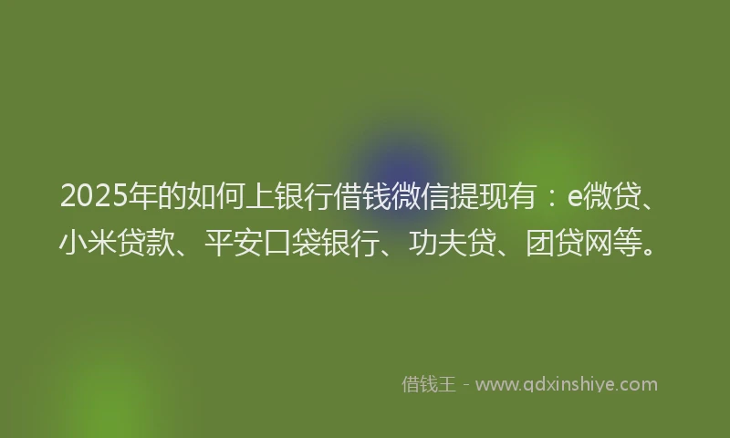 2025年的如何上银行借钱微信提现有：e微贷、小米贷款、平安口袋银行、功夫贷、团贷网等。