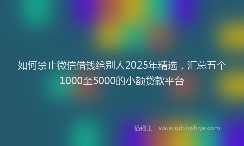 如何禁止微信借钱给别人2025年精选，汇总五个1000至5000的小额贷款平台