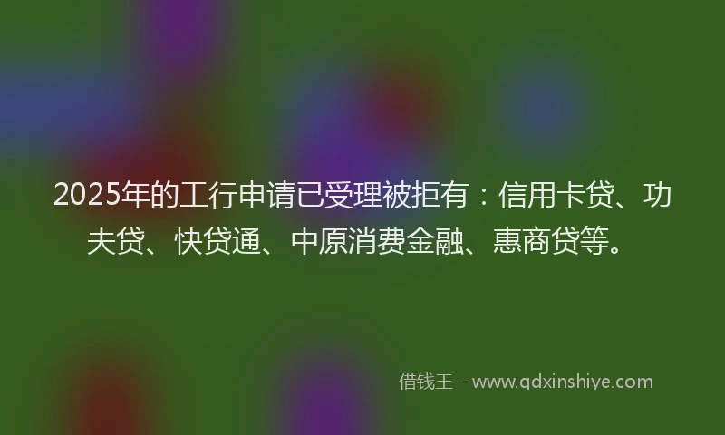 2025年的工行申请已受理被拒有：信用卡贷、功夫贷、快贷通、中原消费金融、惠商贷等。