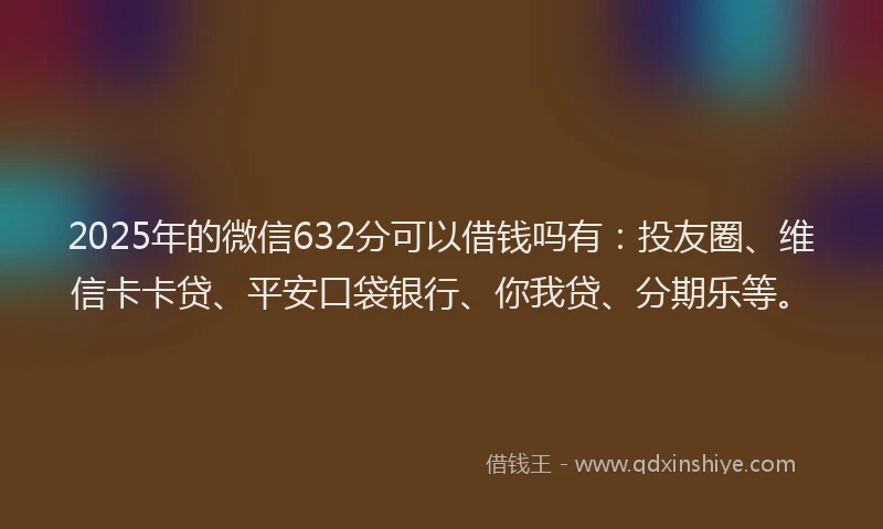 2025年的微信632分可以借钱吗有：投友圈、维信卡卡贷、平安口袋银行、你我贷、分期乐等。