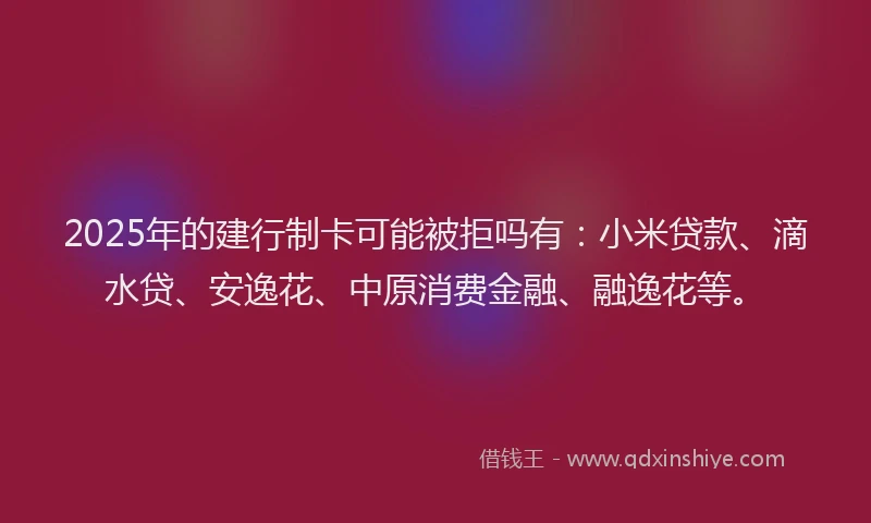 2025年的建行制卡可能被拒吗有：小米贷款、滴水贷、安逸花、中原消费金融、融逸花等。