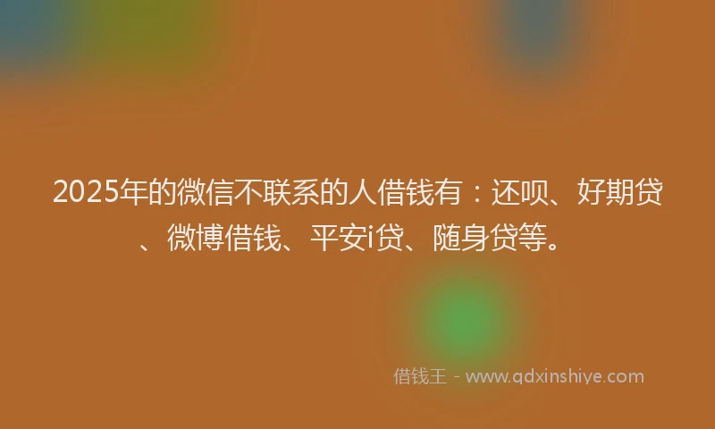 2025年的微信不联系的人借钱有：还呗、好期贷、微博借钱、平安i贷、随身贷等。