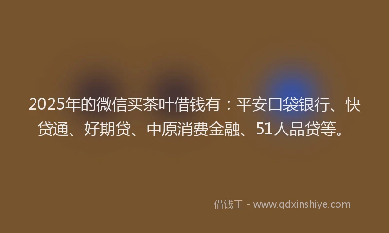 2025年的微信买茶叶借钱有：平安口袋银行、快贷通、好期贷、中原消费金融、51人品贷等。