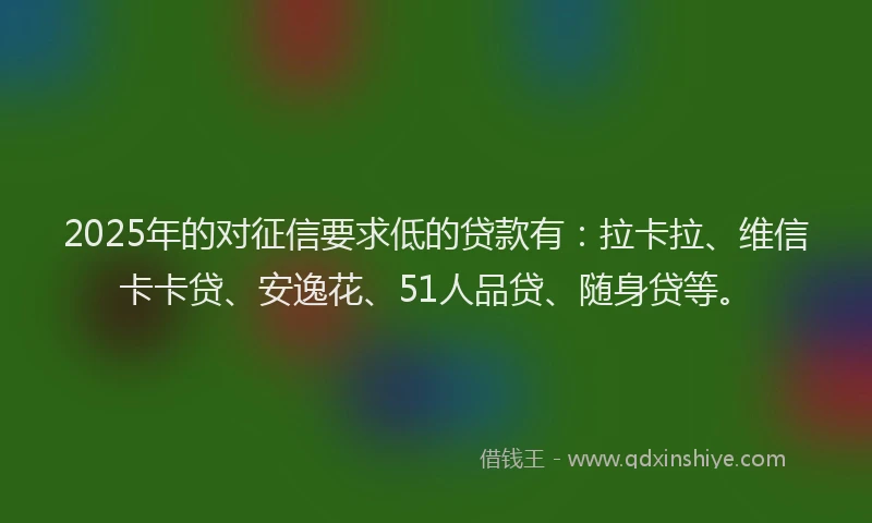2025年的对征信要求低的贷款有：拉卡拉、维信卡卡贷、安逸花、51人品贷、随身贷等。