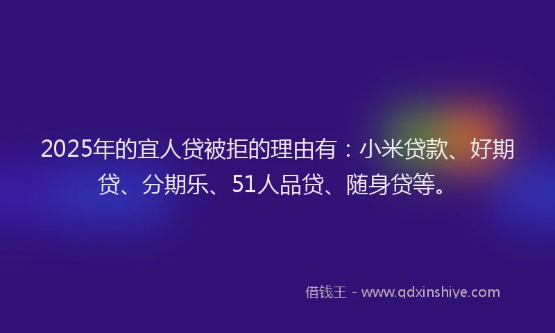 2025年的宜人贷被拒的理由有：小米贷款、好期贷、分期乐、51人品贷、随身贷等。