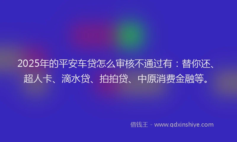 2025年的平安车贷怎么审核不通过有：替你还、超人卡、滴水贷、拍拍贷、中原消费金融等。