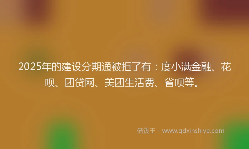 2025年的建设分期通被拒了有：度小满金融、花呗、团贷网、美团生活费、省呗等。
