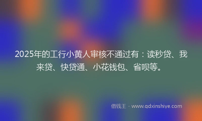 2025年的工行小黄人审核不通过有：读秒贷、我来贷、快贷通、小花钱包、省呗等。