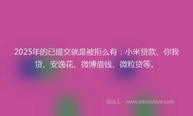 2025年的已提交就是被拒么有：小米贷款、你我贷、安逸花、微博借钱、微粒贷等。