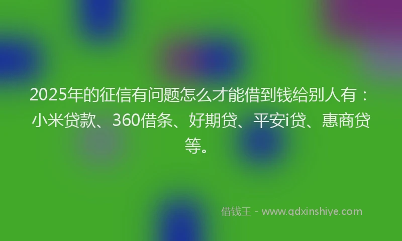 2025年的征信有问题怎么才能借到钱给别人有：小米贷款、360借条、好期贷、平安i贷、惠商贷等。