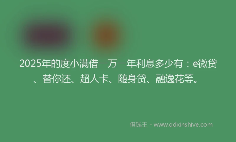 2025年的度小满借一万一年利息多少有：e微贷、替你还、超人卡、随身贷、融逸花等。