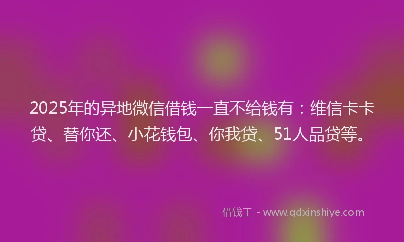 2025年的异地微信借钱一直不给钱有：维信卡卡贷、替你还、小花钱包、你我贷、51人品贷等。