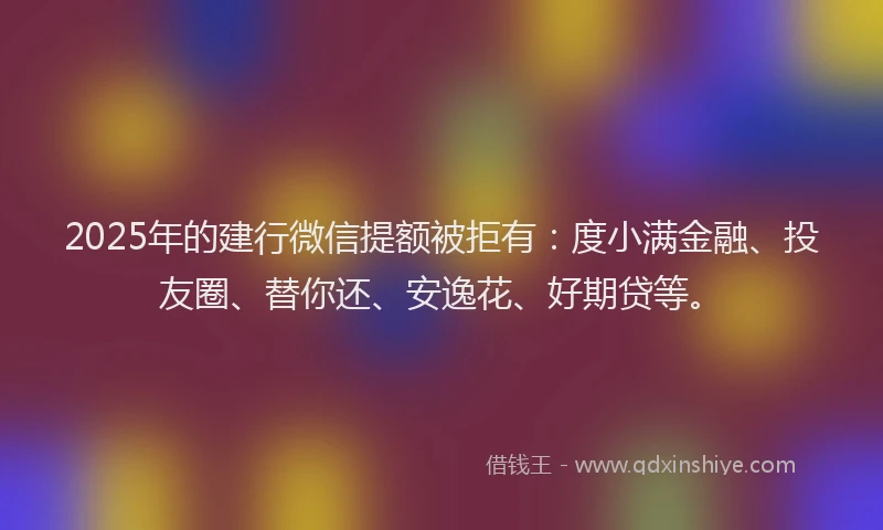 2025年的建行微信提额被拒有：度小满金融、投友圈、替你还、安逸花、好期贷等。