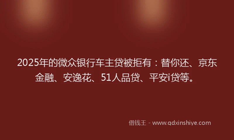 2025年的微众银行车主贷被拒有：替你还、京东金融、安逸花、51人品贷、平安i贷等。