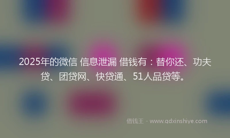 2025年的微信 信息泄漏 借钱有：替你还、功夫贷、团贷网、快贷通、51人品贷等。