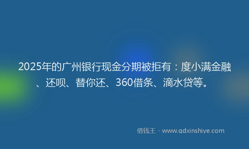 2025年的广州银行现金分期被拒有：度小满金融、还呗、替你还、360借条、滴水贷等。