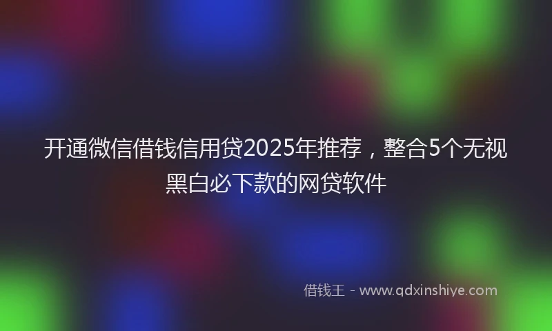 开通微信借钱信用贷2025年推荐，整合5个无视黑白必下款的网贷软件