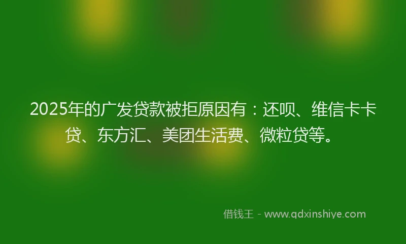 2025年的广发贷款被拒原因有：还呗、维信卡卡贷、东方汇、美团生活费、微粒贷等。
