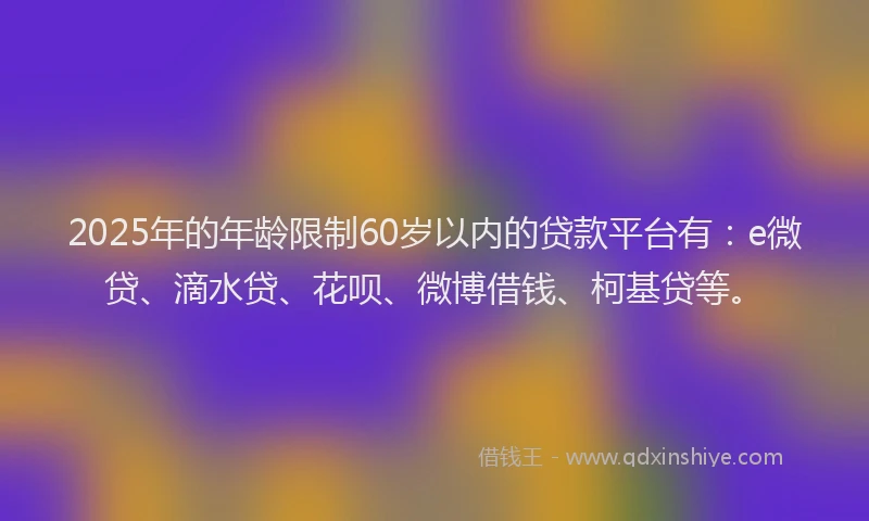 2025年的年龄限制60岁以内的贷款平台有：e微贷、滴水贷、花呗、微博借钱、柯基贷等。