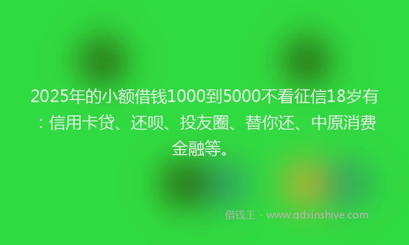 2025年的小额借钱1000到5000不看征信18岁有：信用卡贷、还呗、投友圈、替你还、中原消费金融等。